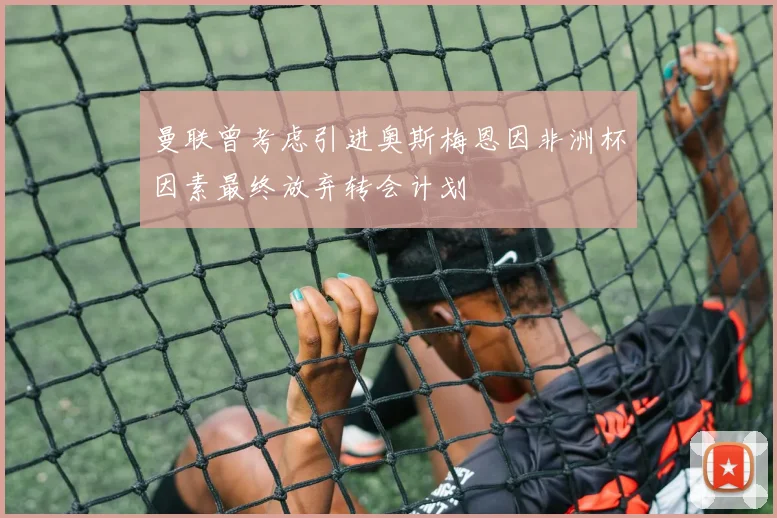 曼联曾考虑引进奥斯梅恩因非洲杯因素最终放弃转会计划