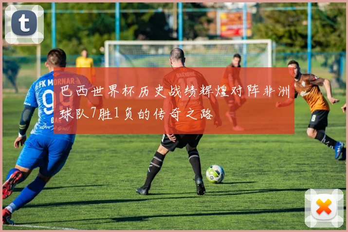 巴西世界杯历史战绩辉煌对阵非洲球队7胜1负的传奇之路