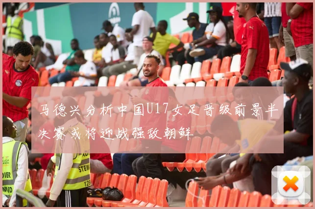 马德兴分析中国U17女足晋级前景半决赛或将迎战强敌朝鲜