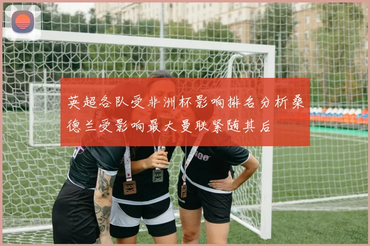 英超各队受非洲杯影响排名分析桑德兰受影响最大曼联紧随其后