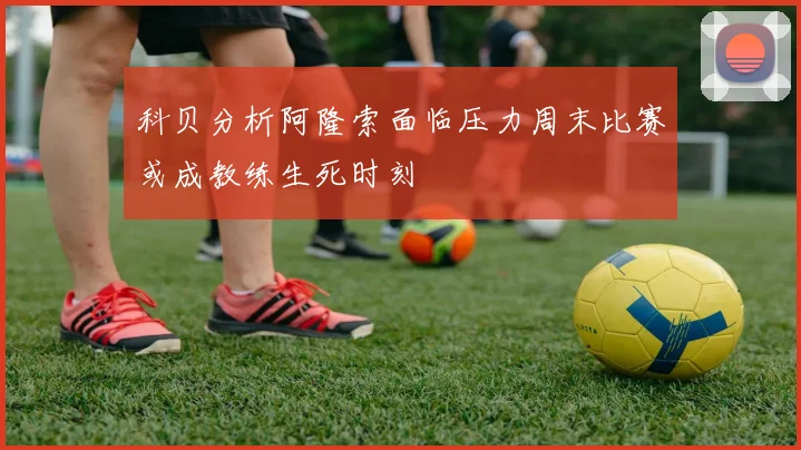 科贝分析阿隆索面临压力周末比赛或成教练生死时刻