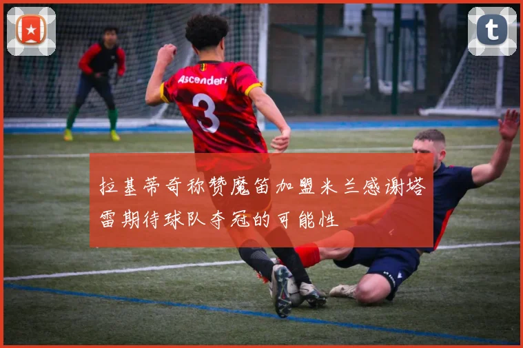 拉基蒂奇称赞魔笛加盟米兰感谢塔雷期待球队夺冠的可能性