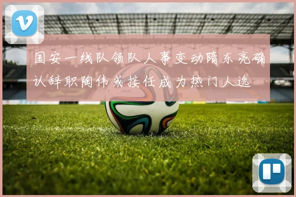 国安一线队领队人事变动隋东亮确认辞职陶伟或接任成为热门人选