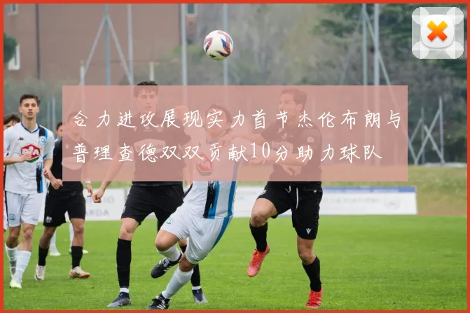 合力进攻展现实力首节杰伦布朗与普理查德双双贡献10分助力球队