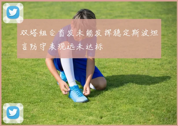 双塔组合首发未能发挥稳定斯波坦言防守表现远未达标