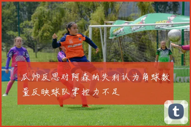瓜帅反思对阿森纳失利认为角球数量反映球队掌控力不足
