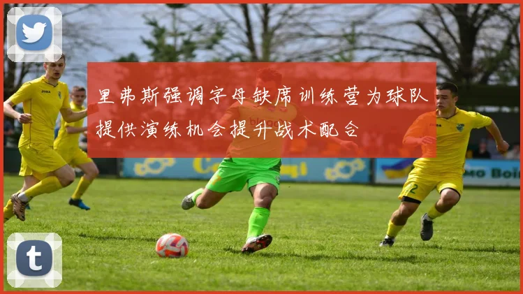 里弗斯强调字母缺席训练营为球队提供演练机会提升战术配合