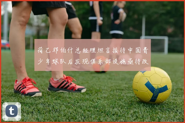 荷乙邓伯什总经理坦言接待中国青少年球队后发现俱乐部设施亟待改善