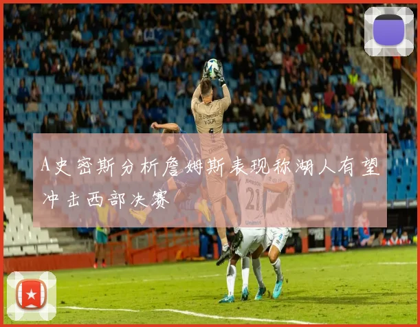 A史密斯分析詹姆斯表现称湖人有望冲击西部决赛