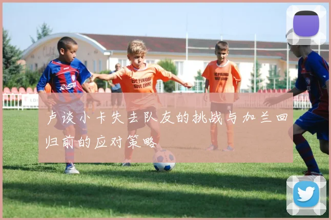 卢谈小卡失去队友的挑战与加兰回归前的应对策略