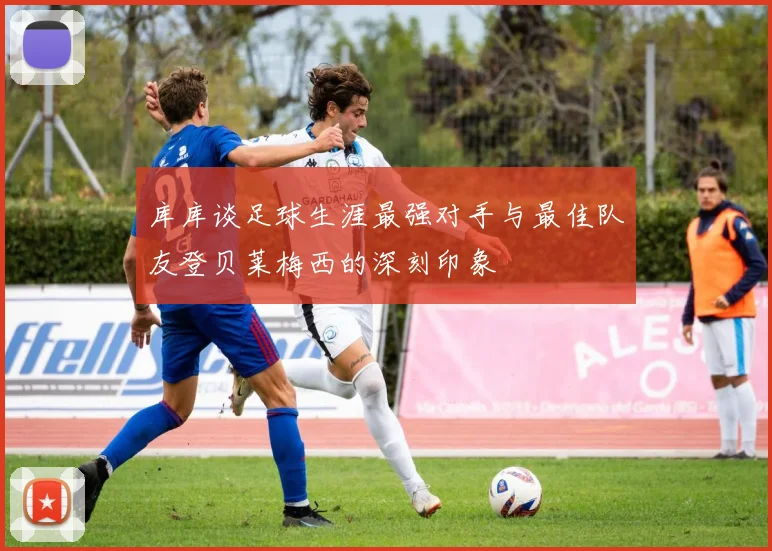 库库谈足球生涯最强对手与最佳队友登贝莱梅西的深刻印象