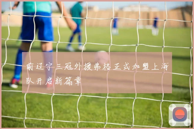 前辽宁三冠外援弗格正式加盟上海队开启新篇章
