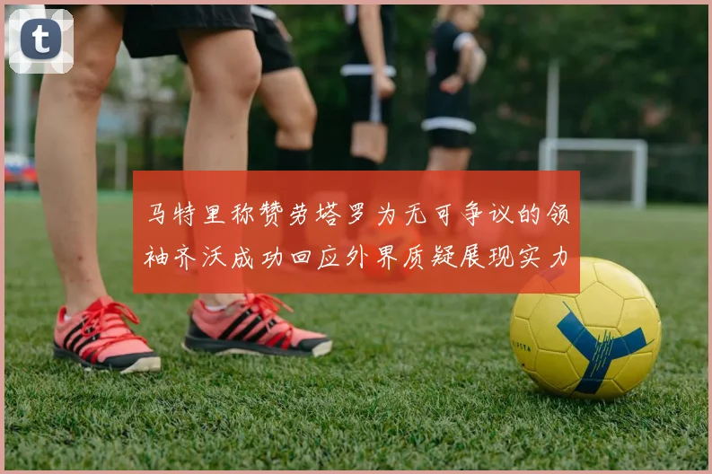 马特里称赞劳塔罗为无可争议的领袖齐沃成功回应外界质疑展现实力