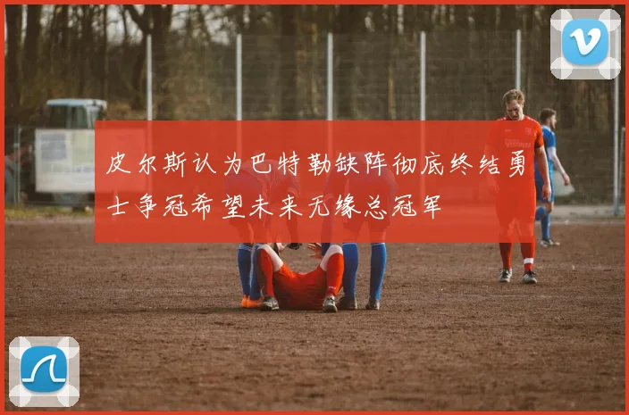 皮尔斯认为巴特勒缺阵彻底终结勇士争冠希望未来无缘总冠军