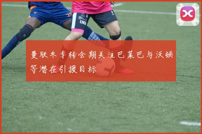 曼联冬季转会期关注巴莱巴与沃顿等潜在引援目标