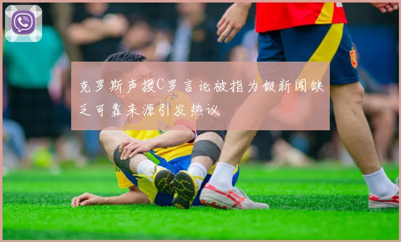 克罗斯声援C罗言论被指为假新闻缺乏可靠来源引发热议
