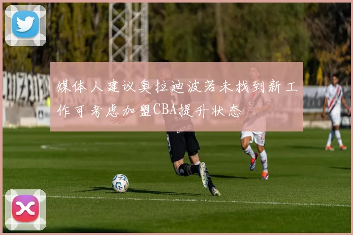 媒体人建议奥拉迪波若未找到新工作可考虑加盟CBA提升状态