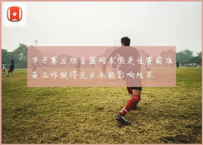 华子赛后坦言篮网表现更佳赛前准备工作做得充分未能影响结果