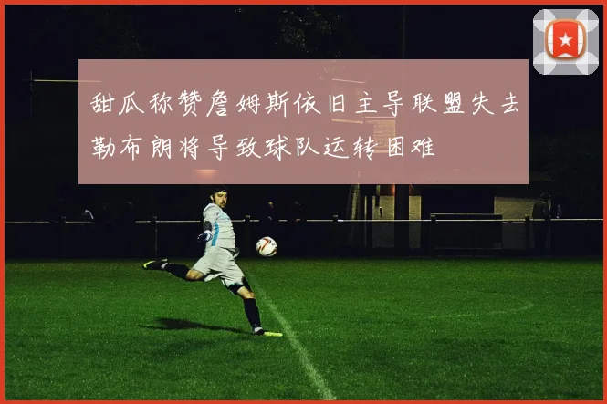 甜瓜称赞詹姆斯依旧主导联盟失去勒布朗将导致球队运转困难