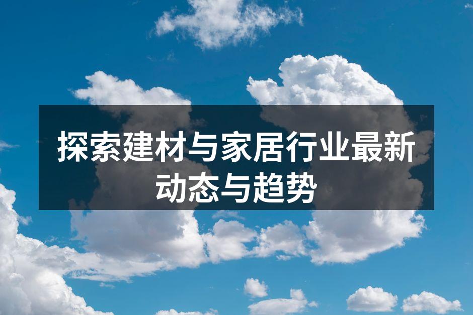 探索建材与家居行业最新动态与趋势